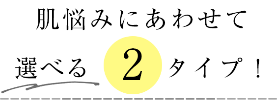 肌悩みにあわせて 選べる2タイプ！